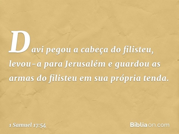 Davi pegou a cabeça do filisteu, levou-a para Jerusalém e guardou as armas do filisteu em sua própria tenda. -- 1 Samuel 17:54