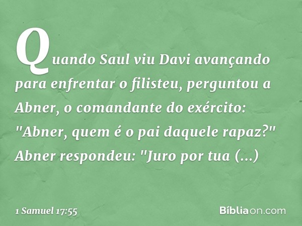 Quando Saul viu Davi avançando para enfrentar o filisteu, perguntou a Abner, o comandante do exército: "Abner, quem é o pai daquele rapaz?"
Abner respondeu: "Ju