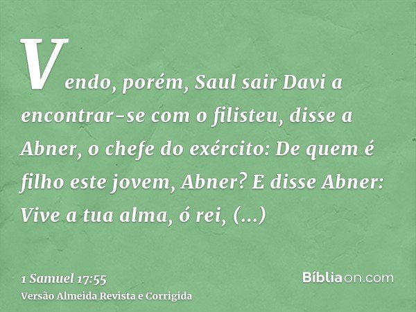 Vendo, porém, Saul sair Davi a encontrar-se com o filisteu, disse a Abner, o chefe do exército: De quem é filho este jovem, Abner? E disse Abner: Vive a tua alm
