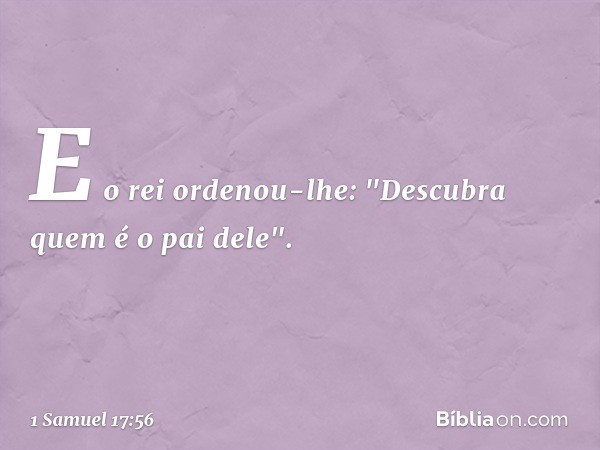 E o rei ordenou-lhe: "Descubra quem é o pai dele". -- 1 Samuel 17:56