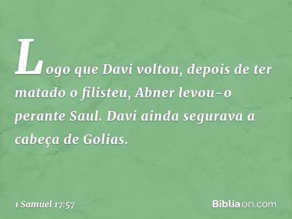 Logo que Davi voltou, depois de ter matado o filisteu, Abner levou-o perante Saul. Davi ainda segurava a cabeça de Golias. -- 1 Samuel 17:57