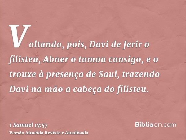 Voltando, pois, Davi de ferir o filisteu, Abner o tomou consigo, e o trouxe à presença de Saul, trazendo Davi na mão a cabeça do filisteu.