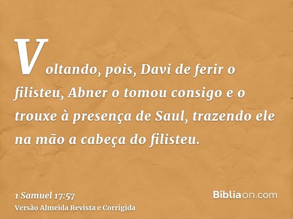 Voltando, pois, Davi de ferir o filisteu, Abner o tomou consigo e o trouxe à presença de Saul, trazendo ele na mão a cabeça do filisteu.
