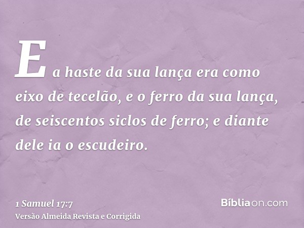 E a haste da sua lança era como eixo de tecelão, e o ferro da sua lança, de seiscentos siclos de ferro; e diante dele ia o escudeiro.