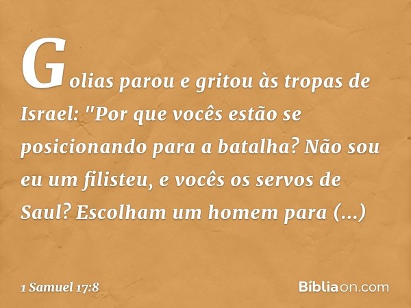 Golias parou e gritou às tropas de Israel: "Por que vocês estão se posicionando para a batalha? Não sou eu um filisteu, e vocês os servos de Saul? Escolham um h