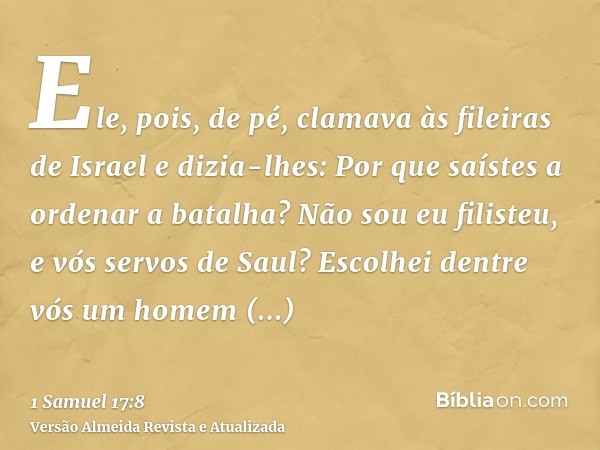 Ele, pois, de pé, clamava às fileiras de Israel e dizia-lhes: Por que saístes a ordenar a batalha? Não sou eu filisteu, e vós servos de Saul? Escolhei dentre vó