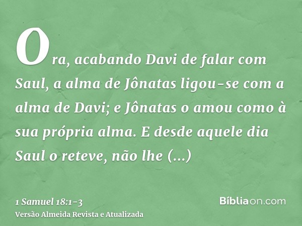 Ora, acabando Davi de falar com Saul, a alma de Jônatas ligou-se com a alma de Davi; e Jônatas o amou como à sua própria alma.E desde aquele dia Saul o reteve, 