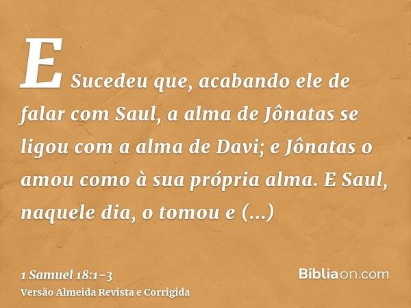 E Sucedeu que, acabando ele de falar com Saul, a alma de Jônatas se ligou com a alma de Davi; e Jônatas o amou como à sua própria alma.E Saul, naquele dia, o to