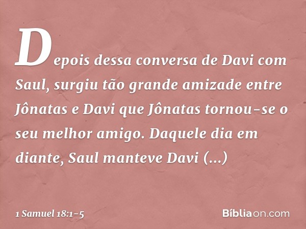 Depois dessa conversa de Davi com Saul, surgiu tão grande amizade entre Jônatas e Davi que Jônatas tornou-se o seu melhor amigo. Daquele dia em diante, Saul man