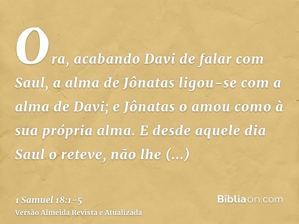 Ora, acabando Davi de falar com Saul, a alma de Jônatas ligou-se com a alma de Davi; e Jônatas o amou como à sua própria alma.E desde aquele dia Saul o reteve, 