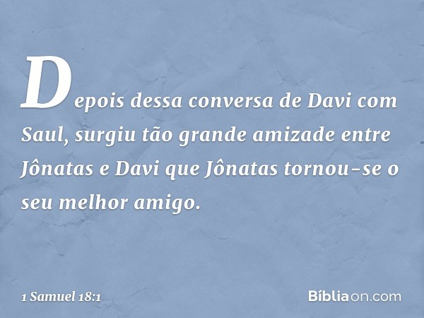 Depois dessa conversa de Davi com Saul, surgiu tão grande amizade entre Jônatas e Davi que Jônatas tornou-se o seu melhor amigo. -- 1 Samuel 18:1