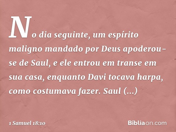 No dia seguinte, um espírito maligno mandado por Deus apoderou-se de Saul, e ele entrou em transe em sua casa, enquanto Davi tocava harpa, como costumava fazer.