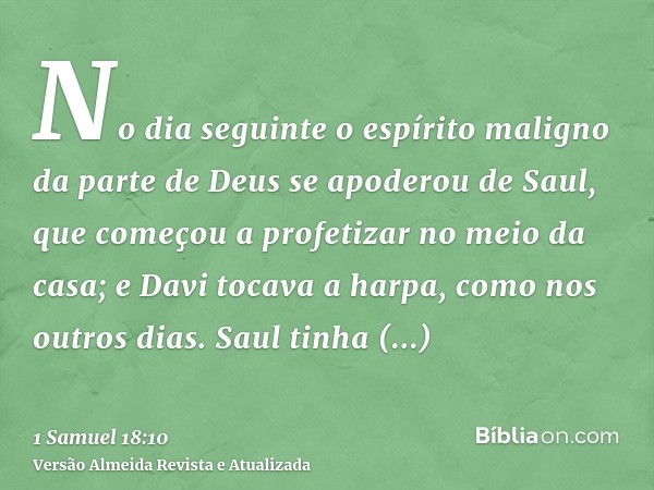 No dia seguinte o espírito maligno da parte de Deus se apoderou de Saul, que começou a profetizar no meio da casa; e Davi tocava a harpa, como nos outros dias. 