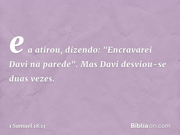 e a atirou, dizendo: "Encravarei Davi na parede". Mas Davi desviou-se duas vezes. -- 1 Samuel 18:11