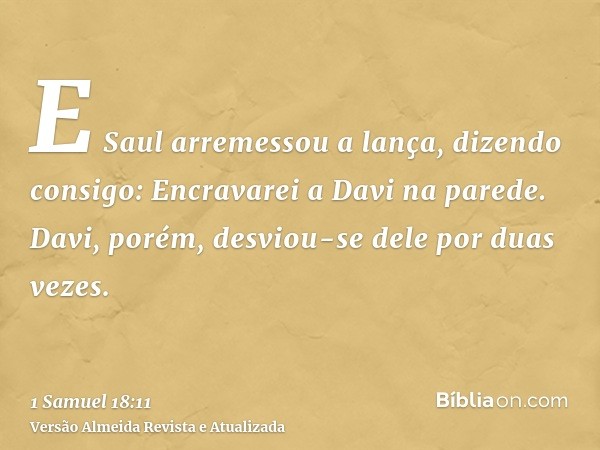 E Saul arremessou a lança, dizendo consigo: Encravarei a Davi na parede. Davi, porém, desviou-se dele por duas vezes.