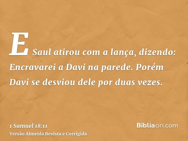 E Saul atirou com a lança, dizendo: Encravarei a Davi na parede. Porém Davi se desviou dele por duas vezes.