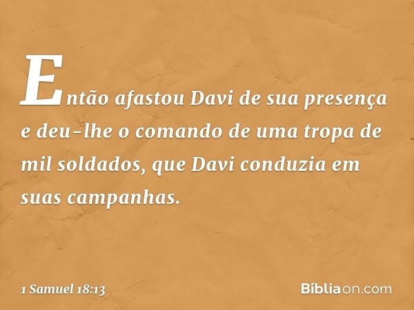 Então afastou Davi de sua presença e deu-lhe o comando de uma tropa de mil soldados, que Davi conduzia em suas campanhas. -- 1 Samuel 18:13