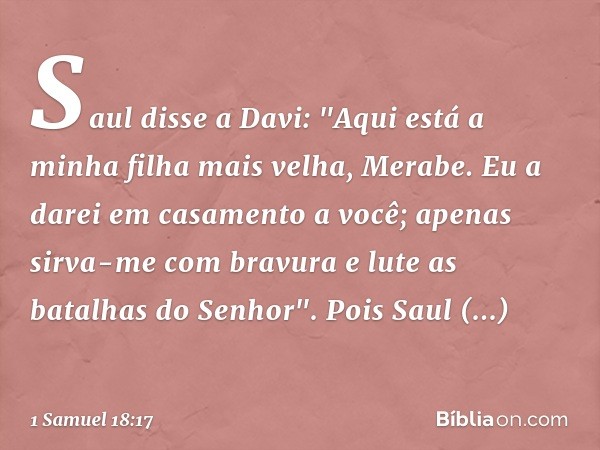 Saul disse a Davi: "Aqui está a minha filha mais velha, Merabe. Eu a darei em casamento a você; apenas sirva-me com bravura e lute as batalhas do Senhor". Pois 