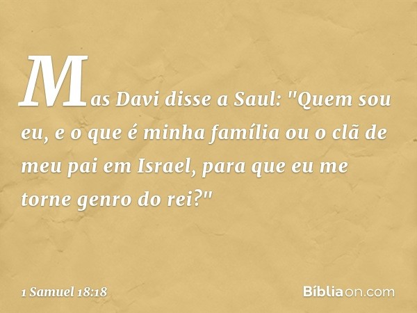 Mas Davi disse a Saul: "Quem sou eu, e o que é minha família ou o clã de meu pai em Israel, para que eu me torne genro do rei?" -- 1 Samuel 18:18