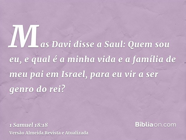 Mas Davi disse a Saul: Quem sou eu, e qual é a minha vida e a família de meu pai em Israel, para eu vir a ser genro do rei?