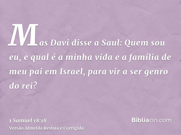 Mas Davi disse a Saul: Quem sou eu, e qual é a minha vida e a família de meu pai em Israel, para vir a ser genro do rei?