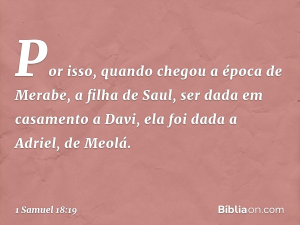 Por isso, quando chegou a época de Merabe, a filha de Saul, ser dada em casamento a Davi, ela foi dada a Adriel, de Meolá. -- 1 Samuel 18:19