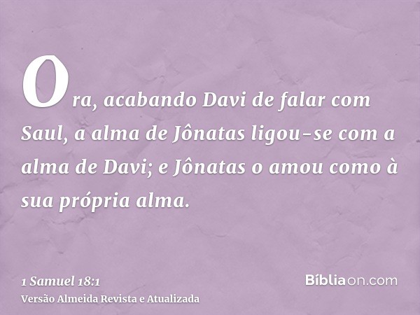 Ora, acabando Davi de falar com Saul, a alma de Jônatas ligou-se com a alma de Davi; e Jônatas o amou como à sua própria alma.