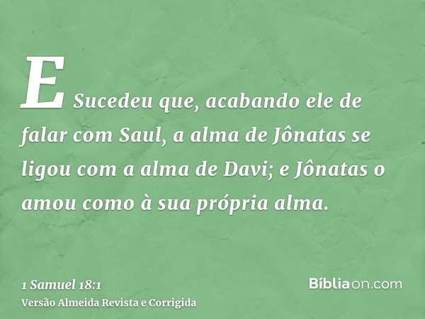 E Sucedeu que, acabando ele de falar com Saul, a alma de Jônatas se ligou com a alma de Davi; e Jônatas o amou como à sua própria alma.