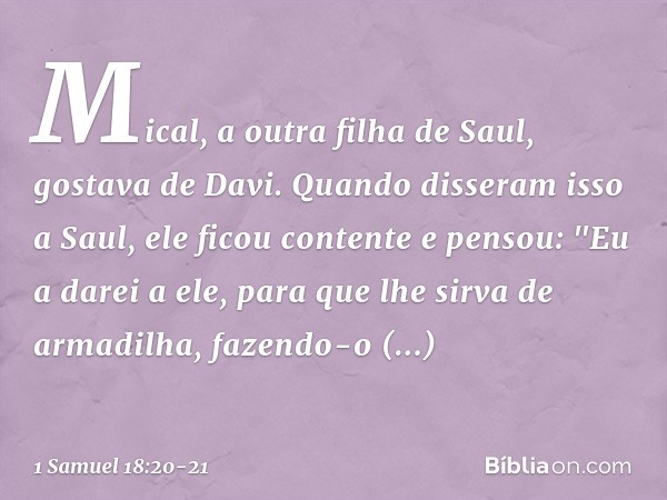 Mical, a outra filha de Saul, gostava de Davi. Quando disseram isso a Saul, ele ficou contente e pensou: "Eu a darei a ele, para que lhe sirva de armadilha, faz