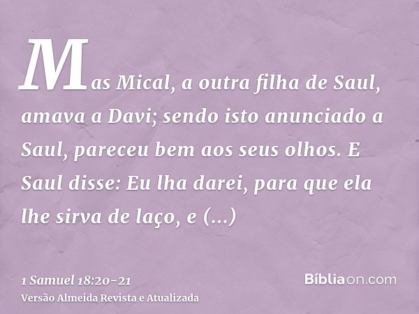 Mas Mical, a outra filha de Saul, amava a Davi; sendo isto anunciado a Saul, pareceu bem aos seus olhos.E Saul disse: Eu lha darei, para que ela lhe sirva de la