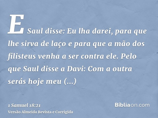 E Saul disse: Eu lha darei, para que lhe sirva de laço e para que a mão dos filisteus venha a ser contra ele. Pelo que Saul disse a Davi: Com a outra serás hoje