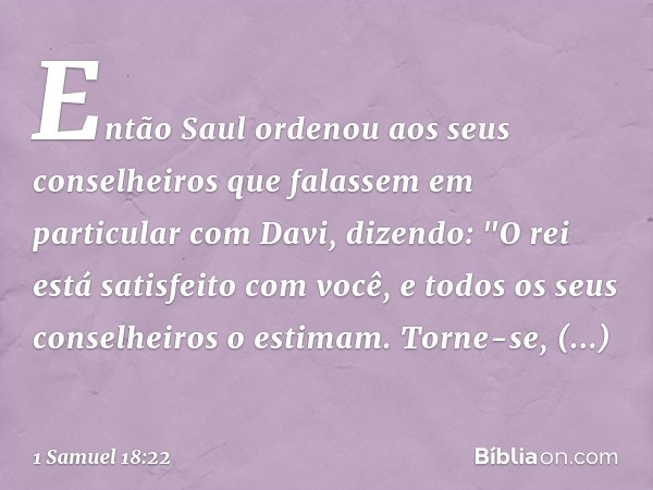 Então Saul ordenou aos seus conselheiros que falassem em particular com Davi, dizendo: "O rei está satisfeito com você, e todos os seus conselheiros o estimam. 