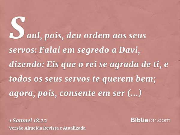 Saul, pois, deu ordem aos seus servos: Falai em segredo a Davi, dizendo: Eis que o rei se agrada de ti, e todos os seus servos te querem bem; agora, pois, conse