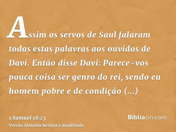 Assim os servos de Saul falaram todas estas palavras aos ouvidos de Davi. Então disse Davi: Parece-vos pouca coisa ser genro do rei, sendo eu homem pobre e de c