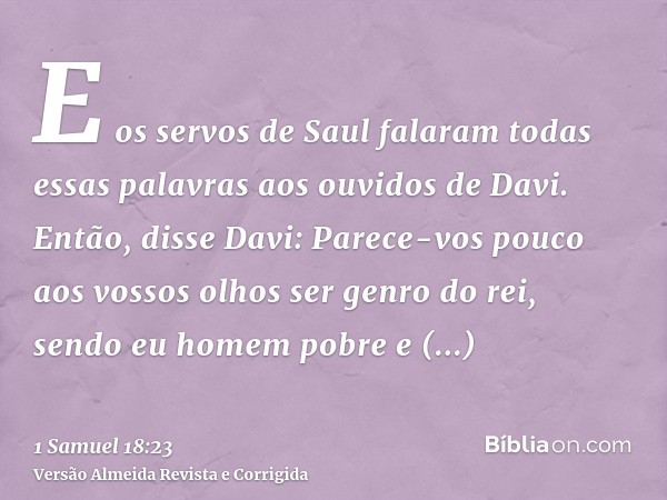 E os servos de Saul falaram todas essas palavras aos ouvidos de Davi. Então, disse Davi: Parece-vos pouco aos vossos olhos ser genro do rei, sendo eu homem pobr