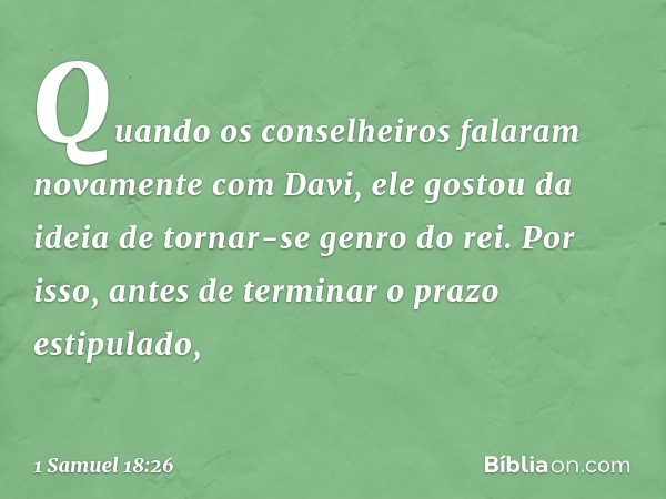 Quando os conselheiros falaram novamente com Davi, ele gostou da ideia de tornar-se genro do rei. Por isso, antes de terminar o prazo estipulado, -- 1 Samuel 18