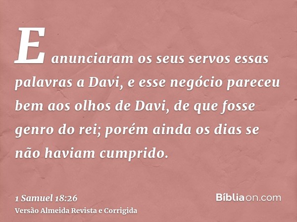E anunciaram os seus servos essas palavras a Davi, e esse negócio pareceu bem aos olhos de Davi, de que fosse genro do rei; porém ainda os dias se não haviam cu
