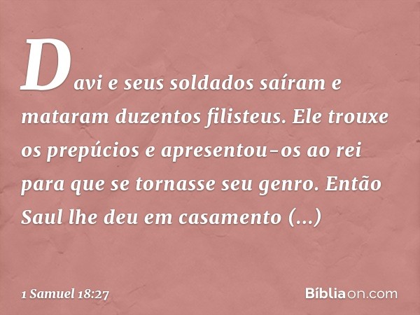 Davi e seus soldados saíram e mataram duzentos filisteus. Ele trouxe os prepúcios e apresentou-os ao rei para que se tornasse seu genro. Então Saul lhe deu em c