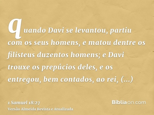 quando Davi se levantou, partiu com os seus homens, e matou dentre os filisteus duzentos homens; e Davi trouxe os prepúcios deles, e os entregou, bem contados, 