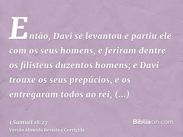 Então, Davi se levantou e partiu ele com os seus homens, e feriram dentre os filisteus duzentos homens; e Davi trouxe os seus prepúcios, e os entregaram todos a