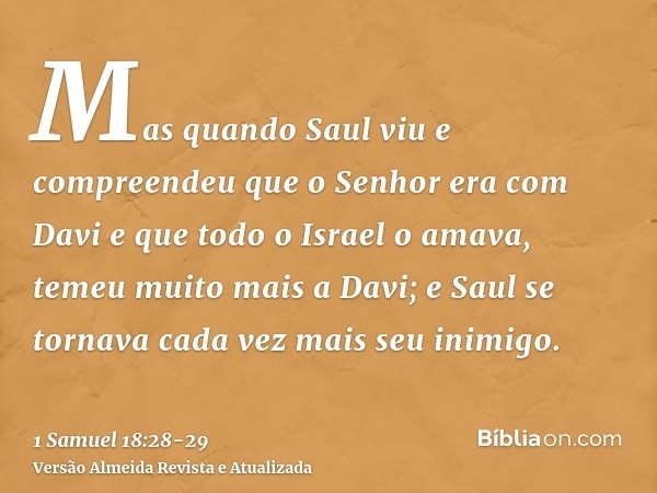 Mas quando Saul viu e compreendeu que o Senhor era com Davi e que todo o Israel o amava,temeu muito mais a Davi; e Saul se tornava cada vez mais seu inimigo.