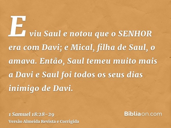 E viu Saul e notou que o SENHOR era com Davi; e Mical, filha de Saul, o amava.Então, Saul temeu muito mais a Davi e Saul foi todos os seus dias inimigo de Davi.