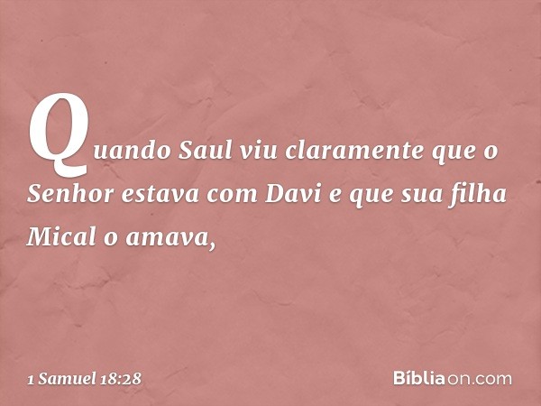 Quando Saul viu claramente que o Senhor estava com Davi e que sua filha Mical o amava, -- 1 Samuel 18:28