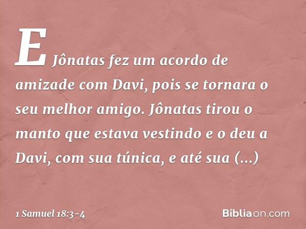 E Jônatas fez um acordo de amizade com Davi, pois se tornara o seu melhor amigo. Jônatas tirou o manto que estava vestindo e o deu a Davi, com sua túnica, e até