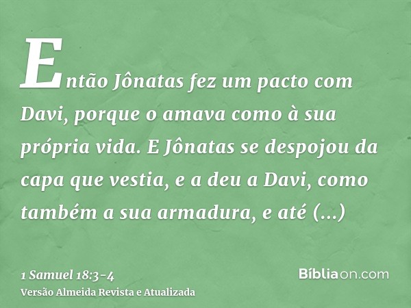 Então Jônatas fez um pacto com Davi, porque o amava como à sua própria vida.E Jônatas se despojou da capa que vestia, e a deu a Davi, como também a sua armadura