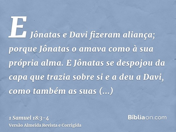 E Jônatas e Davi fizeram aliança; porque Jônatas o amava como à sua própria alma.E Jônatas se despojou da capa que trazia sobre si e a deu a Davi, como também a