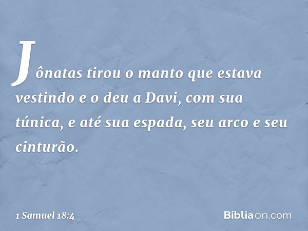 Jônatas tirou o manto que estava vestindo e o deu a Davi, com sua túnica, e até sua espada, seu arco e seu cinturão. -- 1 Samuel 18:4