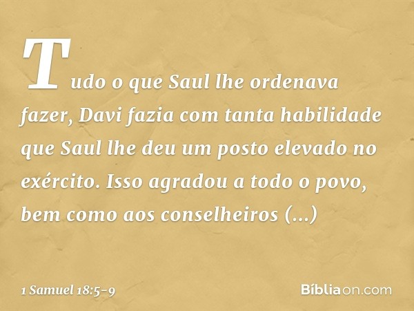 Tudo o que Saul lhe ordenava fazer, Davi fazia com tanta habilidade que Saul lhe deu um posto elevado no exército. Isso agradou a todo o povo, bem como aos cons