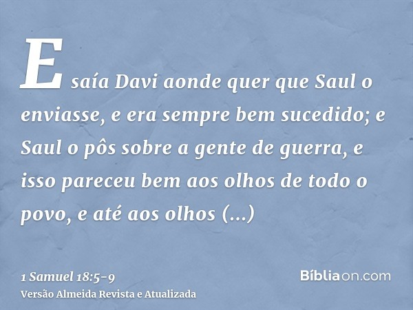 E saía Davi aonde quer que Saul o enviasse, e era sempre bem sucedido; e Saul o pôs sobre a gente de guerra, e isso pareceu bem aos olhos de todo o povo, e até 