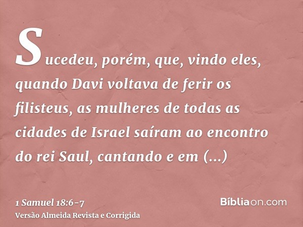 Sucedeu, porém, que, vindo eles, quando Davi voltava de ferir os filisteus, as mulheres de todas as cidades de Israel saíram ao encontro do rei Saul, cantando e